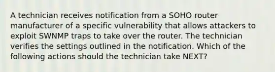 A technician receives notification from a SOHO router manufacturer of a specific vulnerability that allows attackers to exploit SWNMP traps to take over the router. The technician verifies the settings outlined in the notification. Which of the following actions should the technician take NEXT?