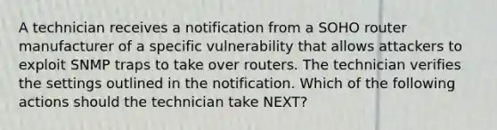 A technician receives a notification from a SOHO router manufacturer of a specific vulnerability that allows attackers to exploit SNMP traps to take over routers. The technician verifies the settings outlined in the notification. Which of the following actions should the technician take NEXT?