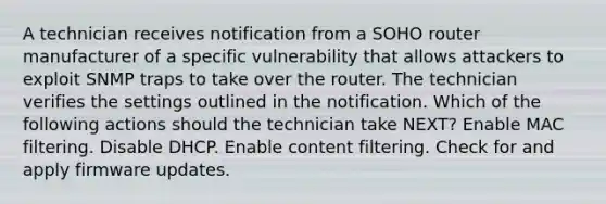 A technician receives notification from a SOHO router manufacturer of a specific vulnerability that allows attackers to exploit SNMP traps to take over the router. The technician verifies the settings outlined in the notification. Which of the following actions should the technician take NEXT? Enable MAC filtering. Disable DHCP. Enable content filtering. Check for and apply firmware updates.