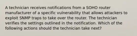 A technician receives notifications from a SOHO router manufacturer of a specific vulnerability that allows attackers to exploit SNMP traps to take over the router. The technician verifies the settings outlined in the notification. Which of the following actions should the technician take next?