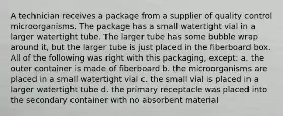 A technician receives a package from a supplier of quality control microorganisms. The package has a small watertight vial in a larger watertight tube. The larger tube has some bubble wrap around it, but the larger tube is just placed in the fiberboard box. All of the following was right with this packaging, except: a. the outer container is made of fiberboard b. the microorganisms are placed in a small watertight vial c. the small vial is placed in a larger watertight tube d. the primary receptacle was placed into the secondary container with no absorbent material