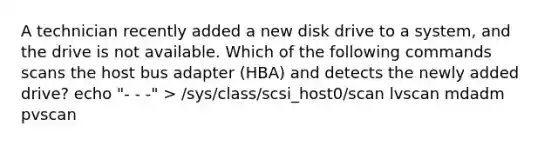 A technician recently added a new disk drive to a system, and the drive is not available. Which of the following commands scans the host bus adapter (HBA) and detects the newly added drive? echo "- - -" > /sys/class/scsi_host0/scan lvscan mdadm pvscan