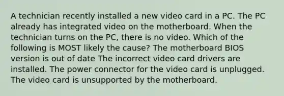 A technician recently installed a new video card in a PC. The PC already has integrated video on the motherboard. When the technician turns on the PC, there is no video. Which of the following is MOST likely the cause? The motherboard BIOS version is out of date The incorrect video card drivers are installed. The power connector for the video card is unplugged. The video card is unsupported by the motherboard.