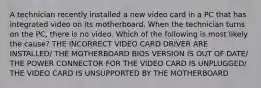 A technician recently installed a new video card in a PC that has integrated video on its motherboard. When the technician turns on the PC, there is no video. Which of the following is most likely the cause? THE INCORRECT VIDEO CARD DRIVER ARE INSTALLED/ THE MOTHERBOARD BIOS VERSION IS OUT OF DATE/ THE POWER CONNECTOR FOR THE VIDEO CARD IS UNPLUGGED/ THE VIDEO CARD IS UNSUPPORTED BY THE MOTHERBOARD