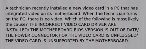 A technician recently installed a new video card in a PC that has integrated video on its motherboard. When the technician turns on the PC, there is no video. Which of the following is most likely the cause? THE INCORRECT VIDEO CARD DRIVER ARE INSTALLED/ THE MOTHERBOARD BIOS VERSION IS OUT OF DATE/ THE POWER CONNECTOR FOR THE VIDEO CARD IS UNPLUGGED/ THE VIDEO CARD IS UNSUPPORTED BY THE MOTHERBOARD