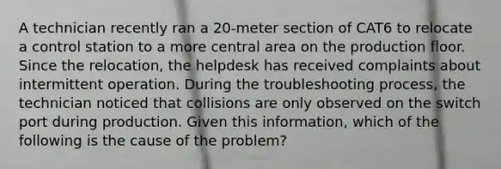 A technician recently ran a 20-meter section of CAT6 to relocate a control station to a more central area on the production floor. Since the relocation, the helpdesk has received complaints about intermittent operation. During the troubleshooting process, the technician noticed that collisions are only observed on the switch port during production. Given this information, which of the following is the cause of the problem?