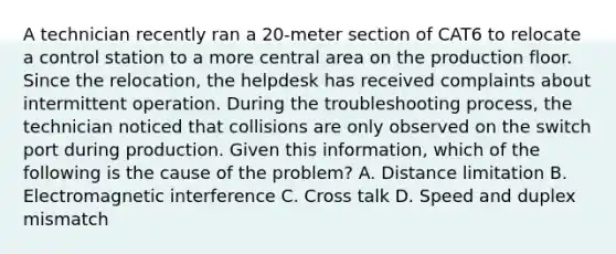 A technician recently ran a 20-meter section of CAT6 to relocate a control station to a more central area on the production floor. Since the relocation, the helpdesk has received complaints about intermittent operation. During the troubleshooting process, the technician noticed that collisions are only observed on the switch port during production. Given this information, which of the following is the cause of the problem? A. Distance limitation B. Electromagnetic interference C. Cross talk D. Speed and duplex mismatch