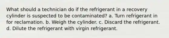 What should a technician do if the refrigerant in a recovery cylinder is suspected to be contaminated? a. Turn refrigerant in for reclamation. b. Weigh the cylinder. c. Discard the refrigerant. d. Dilute the refrigerant with virgin refrigerant.