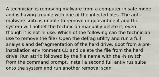 A technician is removing malware from a computer in safe mode and is having trouble with one of the infected files. The anti-malware suite is unable to remove or quarantine it and the system will not let the technician manually delete it, even though it is not in use. Which of the following can the technician use to remove the file? Open the defrag utility and run a full analysis and defragmentation of the hard drive. Boot from a pre-installation environment CD and delete the file from the hard drive. Run attrib followed by the file name with the -h switch from the command prompt. Install a second full antivirus suite onto the system and run another removal scan