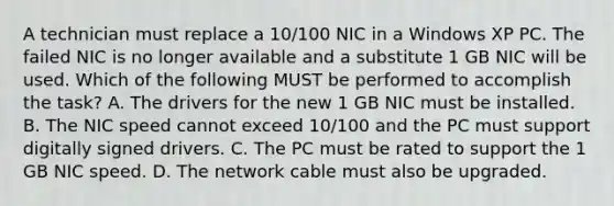 A technician must replace a 10/100 NIC in a Windows XP PC. The failed NIC is no longer available and a substitute 1 GB NIC will be used. Which of the following MUST be performed to accomplish the task? A. The drivers for the new 1 GB NIC must be installed. B. The NIC speed cannot exceed 10/100 and the PC must support digitally signed drivers. C. The PC must be rated to support the 1 GB NIC speed. D. The network cable must also be upgraded.