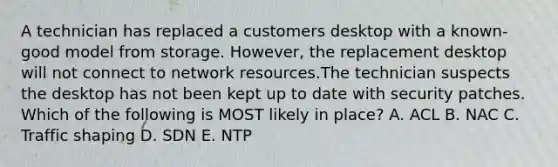 A technician has replaced a customers desktop with a known-good model from storage. However, the replacement desktop will not connect to network resources.The technician suspects the desktop has not been kept up to date with security patches. Which of the following is MOST likely in place? A. ACL B. NAC C. Traffic shaping D. SDN E. NTP