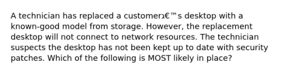 A technician has replaced a customerג€™s desktop with a known-good model from storage. However, the replacement desktop will not connect to network resources. The technician suspects the desktop has not been kept up to date with security patches. Which of the following is MOST likely in place?