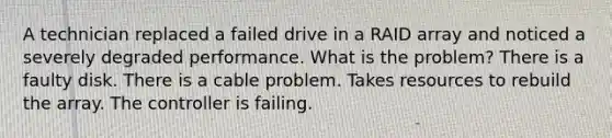 A technician replaced a failed drive in a RAID array and noticed a severely degraded performance. What is the problem? There is a faulty disk. There is a cable problem. Takes resources to rebuild the array. The controller is failing.