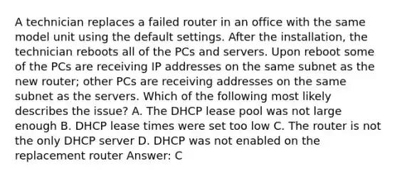 A technician replaces a failed router in an office with the same model unit using the default settings. After the installation, the technician reboots all of the PCs and servers. Upon reboot some of the PCs are receiving IP addresses on the same subnet as the new router; other PCs are receiving addresses on the same subnet as the servers. Which of the following most likely describes the issue? A. The DHCP lease pool was not large enough B. DHCP lease times were set too low C. The router is not the only DHCP server D. DHCP was not enabled on the replacement router Answer: C