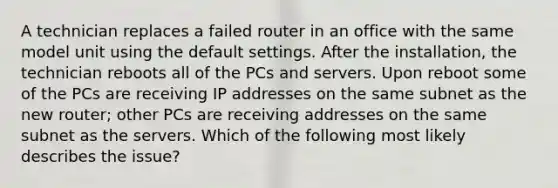 A technician replaces a failed router in an office with the same model unit using the default settings. After the installation, the technician reboots all of the PCs and servers. Upon reboot some of the PCs are receiving IP addresses on the same subnet as the new router; other PCs are receiving addresses on the same subnet as the servers. Which of the following most likely describes the issue?