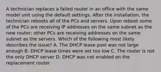 A technician replaces a failed router in an office with the same model unit using the default settings. After the installation, the technician reboots all of the PCs and servers. Upon reboot some of the PCs are receiving IP addresses on the same subnet as the new router; other PCs are receiving addresses on the same subnet as the servers. Which of the following most likely describes the issue? A. The DHCP lease pool was not large enough B. DHCP lease times were set too low C. The router is not the only DHCP server D. DHCP was not enabled on the replacement router