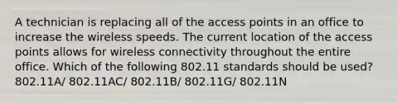 A technician is replacing all of the access points in an office to increase the wireless speeds. The current location of the access points allows for wireless connectivity throughout the entire office. Which of the following 802.11 standards should be used? 802.11A/ 802.11AC/ 802.11B/ 802.11G/ 802.11N