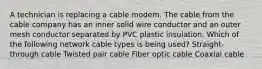 A technician is replacing a cable modem. The cable from the cable company has an inner solid wire conductor and an outer mesh conductor separated by PVC plastic insulation. Which of the following network cable types is being used? Straight-through cable Twisted pair cable Fiber optic cable Coaxial cable