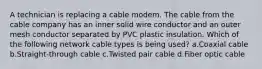 A technician is replacing a cable modem. The cable from the cable company has an inner solid wire conductor and an outer mesh conductor separated by PVC plastic insulation. Which of the following network cable types is being used? a.Coaxial cable b.Straight-through cable c.Twisted pair cable d.Fiber optic cable