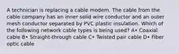 A technician is replacing a cable modem. The cable from the cable company has an inner solid wire conductor and an outer mesh conductor separated by PVC plastic insulation. Which of the following network cable types is being used? A• Coaxial cable B• Straight-through cable C• Twisted pair cable D• Fiber optic cable