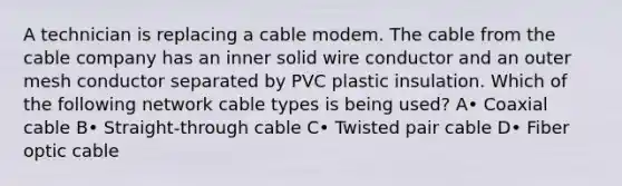 A technician is replacing a cable modem. The cable from the cable company has an inner solid wire conductor and an outer mesh conductor separated by PVC plastic insulation. Which of the following network cable types is being used? A• Coaxial cable B• Straight-through cable C• Twisted pair cable D• Fiber optic cable