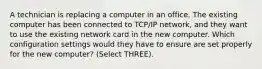 A technician is replacing a computer in an office. The existing computer has been connected to TCP/IP network, and they want to use the existing network card in the new computer. Which configuration settings would they have to ensure are set properly for the new computer? (Select THREE).