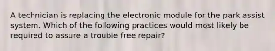 A technician is replacing the electronic module for the park assist system. Which of the following practices would most likely be required to assure a trouble free repair?