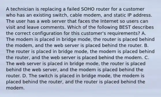 A technician is replacing a failed SOHO router for a customer who has an existing switch, cable modem, and static IP address. The user has a web server that faces the Internet so users can visit and leave comments. Which of the following BEST describes the correct configuration for this customer's requirements? A. The modem is placed in bridge mode, the router is placed behind the modem, and the web server is placed behind the router. B. The router is placed in bridge mode, the modem is placed behind the router, and the web server is placed behind the modem. C. The web server is placed in bridge mode, the router is placed behind the web server, and the modem is placed behind the router. D. The switch is placed in bridge mode, the modem is placed behind the router, and the router is placed behind the modem.