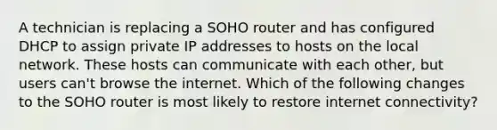 A technician is replacing a SOHO router and has configured DHCP to assign private IP addresses to hosts on the local network. These hosts can communicate with each other, but users can't browse the internet. Which of the following changes to the SOHO router is most likely to restore internet connectivity?