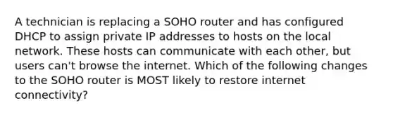 A technician is replacing a SOHO router and has configured DHCP to assign private IP addresses to hosts on the local network. These hosts can communicate with each other, but users can't browse the internet. Which of the following changes to the SOHO router is MOST likely to restore internet connectivity?