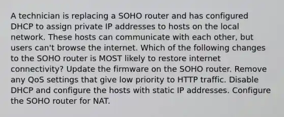 A technician is replacing a SOHO router and has configured DHCP to assign private IP addresses to hosts on the local network. These hosts can communicate with each other, but users can't browse the internet. Which of the following changes to the SOHO router is MOST likely to restore internet connectivity? Update the firmware on the SOHO router. Remove any QoS settings that give low priority to HTTP traffic. Disable DHCP and configure the hosts with static IP addresses. Configure the SOHO router for NAT.