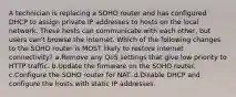 A technician is replacing a SOHO router and has configured DHCP to assign private IP addresses to hosts on the local network. These hosts can communicate with each other, but users can't browse the internet. Which of the following changes to the SOHO router is MOST likely to restore internet connectivity? a.Remove any QoS settings that give low priority to HTTP traffic. b.Update the firmware on the SOHO router. c.Configure the SOHO router for NAT. d.Disable DHCP and configure the hosts with static IP addresses.