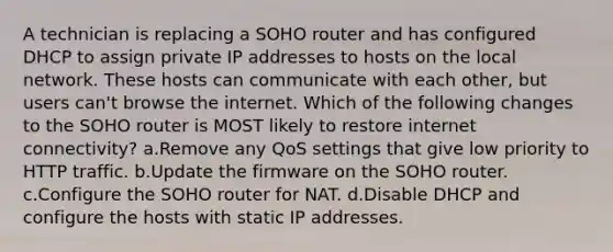 A technician is replacing a SOHO router and has configured DHCP to assign private IP addresses to hosts on the local network. These hosts can communicate with each other, but users can't browse the internet. Which of the following changes to the SOHO router is MOST likely to restore internet connectivity? a.Remove any QoS settings that give low priority to HTTP traffic. b.Update the firmware on the SOHO router. c.Configure the SOHO router for NAT. d.Disable DHCP and configure the hosts with static IP addresses.