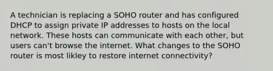 A technician is replacing a SOHO router and has configured DHCP to assign private IP addresses to hosts on the local network. These hosts can communicate with each other, but users can't browse the internet. What changes to the SOHO router is most likley to restore internet connectivity?