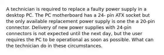 A technician is required to replace a faulty power supply in a desktop PC. The PC motherboard has a 24- pin ATX socket but the only available replacement power supply is one the a 20-pin connector. Delivery of new power supplies with 24-pin connectors is not expected until the next day, but the user requires the PC to be operational as soon as possible. What can the technician do in these circumstances.