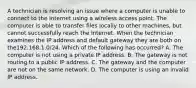 A technician is resolving an issue where a computer is unable to connect to the Internet using a wireless access point. The computer is able to transfer files locally to other machines, but cannot successfully reach the Internet. When the technician examines the IP address and default gateway they are both on the192.168.1.0/24. Which of the following has occurred? A. The computer is not using a private IP address. B. The gateway is not routing to a public IP address. C. The gateway and the computer are not on the same network. D. The computer is using an invalid IP address.