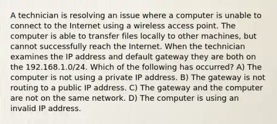 A technician is resolving an issue where a computer is unable to connect to the Internet using a wireless access point. The computer is able to transfer files locally to other machines, but cannot successfully reach the Internet. When the technician examines the IP address and default gateway they are both on the 192.168.1.0/24. Which of the following has occurred? A) The computer is not using a private IP address. B) The gateway is not routing to a public IP address. C) The gateway and the computer are not on the same network. D) The computer is using an invalid IP address.