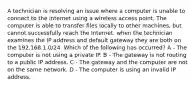 A technician is resolving an issue where a computer is unable to connect to the internet using a wireless access point. The computer is able to transfer files locally to other machines, but cannot successfully reach the Internet. when the technician examines the IP address and default gateway they are both on the 192.168.1.0/24. Which of the following has occurred? A - The computer is not using a private IP. B - The gateway is not routing to a public IP address. C - The gateway and the computer are not on the same network. D - The computer is using an invalid IP address.