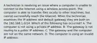 A technician is resolving an issue where a computer is unable to connect to the Internet using a wireless access point. The computer is able to transfer files locally to other machines, but cannot successfully reach the Internet. When the technician examines the IP address and default gateway they are both on the 192.168.1.0/24. Which of the following has occurred? A. The computer is not using a private IP address. B. The gateway is not routing to a public IP address. C. The gateway and the computer are not on the same network. D. The computer is using an invalid IP address.