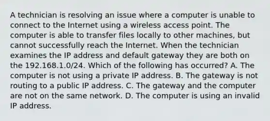 A technician is resolving an issue where a computer is unable to connect to the Internet using a wireless access point. The computer is able to transfer files locally to other machines, but cannot successfully reach the Internet. When the technician examines the IP address and default gateway they are both on the 192.168.1.0/24. Which of the following has occurred? A. The computer is not using a private IP address. B. The gateway is not routing to a public IP address. C. The gateway and the computer are not on the same network. D. The computer is using an invalid IP address.