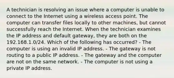 A technician is resolving an issue where a computer is unable to connect to the Internet using a wireless access point. The computer can transfer files locally to other machines, but cannot successfully reach the Internet. When the technician examines the IP address and default gateway, they are both on the 192.168.1.0/24. Which of the following has occurred? - The computer is using an invalid IP address. - The gateway is not routing to a public IP address. - The gateway and the computer are not on the same network. - The computer is not using a private IP address.