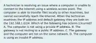 A technician is resolving an issue where a computer is unable to connect to the Internet using a wireless access point. The computer is able to transfer files locally to other machines, but cannot successfully reach the Internet. When the technician examines the IP address and default gateway they are both on the 192.168.1.0/24. Which of the following has octerm-13curred? A. The computer is not using a private IP address. B. The gateway is not routing to a public IP address. C. The gateway and the computer are not on the same network. D. The computer is using an invalid IP address.