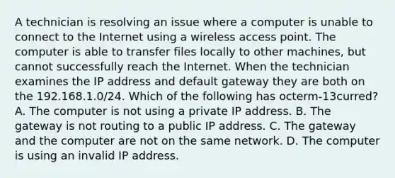 A technician is resolving an issue where a computer is unable to connect to the Internet using a wireless access point. The computer is able to transfer files locally to other machines, but cannot successfully reach the Internet. When the technician examines the IP address and default gateway they are both on the 192.168.1.0/24. Which of the following has octerm-13curred? A. The computer is not using a private IP address. B. The gateway is not routing to a public IP address. C. The gateway and the computer are not on the same network. D. The computer is using an invalid IP address.