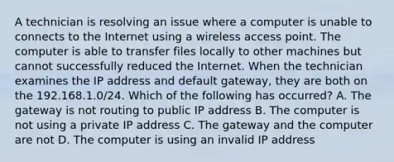 A technician is resolving an issue where a computer is unable to connects to the Internet using a wireless access point. The computer is able to transfer files locally to other machines but cannot successfully reduced the Internet. When the technician examines the IP address and default gateway, they are both on the 192.168.1.0/24. Which of the following has occurred? A. The gateway is not routing to public IP address B. The computer is not using a private IP address C. The gateway and the computer are not D. The computer is using an invalid IP address