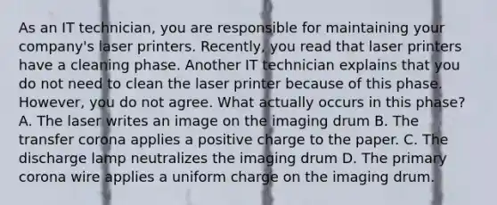 As an IT technician, you are responsible for maintaining your company's laser printers. Recently, you read that laser printers have a cleaning phase. Another IT technician explains that you do not need to clean the laser printer because of this phase. However, you do not agree. What actually occurs in this phase? A. The laser writes an image on the imaging drum B. The transfer corona applies a positive charge to the paper. C. The discharge lamp neutralizes the imaging drum D. The primary corona wire applies a uniform charge on the imaging drum.