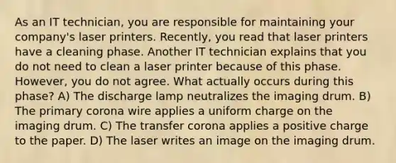 As an IT technician, you are responsible for maintaining your company's laser printers. Recently, you read that laser printers have a cleaning phase. Another IT technician explains that you do not need to clean a laser printer because of this phase. However, you do not agree. What actually occurs during this phase? A) The discharge lamp neutralizes the imaging drum. B) The primary corona wire applies a uniform charge on the imaging drum. C) The transfer corona applies a positive charge to the paper. D) The laser writes an image on the imaging drum.