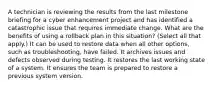 A technician is reviewing the results from the last milestone briefing for a cyber enhancement project and has identified a catastrophic issue that requires immediate change. What are the benefits of using a rollback plan in this situation? (Select all that apply.) It can be used to restore data when all other options, such as troubleshooting, have failed. It archives issues and defects observed during testing. It restores the last working state of a system. It ensures the team is prepared to restore a previous system version.