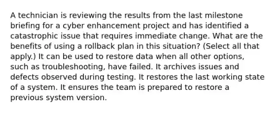 A technician is reviewing the results from the last milestone briefing for a cyber enhancement project and has identified a catastrophic issue that requires immediate change. What are the benefits of using a rollback plan in this situation? (Select all that apply.) It can be used to restore data when all other options, such as troubleshooting, have failed. It archives issues and defects observed during testing. It restores the last working state of a system. It ensures the team is prepared to restore a previous system version.