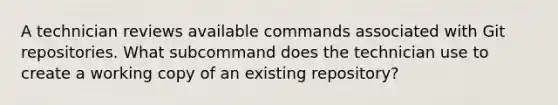 A technician reviews available commands associated with Git repositories. What subcommand does the technician use to create a working copy of an existing repository?