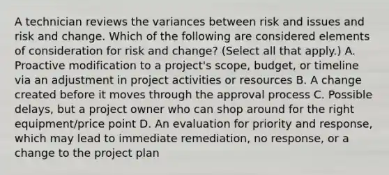 A technician reviews the variances between risk and issues and risk and change. Which of the following are considered elements of consideration for risk and change? (Select all that apply.) A. Proactive modification to a project's scope, budget, or timeline via an adjustment in project activities or resources B. A change created before it moves through the approval process C. Possible delays, but a project owner who can shop around for the right equipment/price point D. An evaluation for priority and response, which may lead to immediate remediation, no response, or a change to the project plan